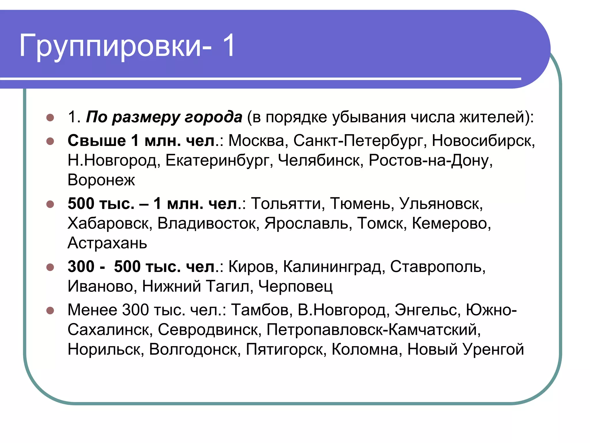 Группировки- 1 
 1. По размеру города (в порядке убывания числа жителей): 
 Свыше 1 млн. чел.: Москва, Санкт-Петербург, Новосибирск, 
Н.Новгород, Екатеринбург, Челябинск, Ростов-на-Дону, 
Воронеж 
 500 тыс. – 1 млн. чел.: Тольятти, Тюмень, Ульяновск, 
Хабаровск, Владивосток, Ярославль, Томск, Кемерово, 
Астрахань 
 300 - 500 тыс. чел.: Киров, Калининград, Ставрополь, 
Иваново, Нижний Тагил, Черповец 
 Менее 300 тыс. чел.: Тамбов, В.Новгород, Энгельс, Южно- 
Сахалинск, Севродвинск, Петропавловск-Камчатский, 
Норильск, Волгодонск, Пятигорск, Коломна, Новый Уренгой 
 