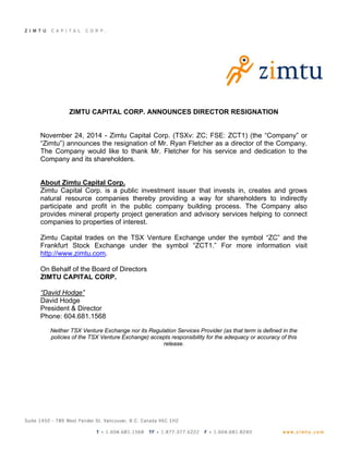 ZIMTU CAPITAL CORP. ANNOUNCES DIRECTOR RESIGNATION 
November 24, 2014 - Zimtu Capital Corp. (TSXv: ZC; FSE: ZCT1) (the “Company” or 
“Zimtu”) announces the resignation of Mr. Ryan Fletcher as a director of the Company. 
The Company would like to thank Mr. Fletcher for his service and dedication to the 
Company and its shareholders. 
About Zimtu Capital Corp. 
Zimtu Capital Corp. is a public investment issuer that invests in, creates and grows 
natural resource companies thereby providing a way for shareholders to indirectly 
participate and profit in the public company building process. The Company also 
provides mineral property project generation and advisory services helping to connect 
companies to properties of interest. 
Zimtu Capital trades on the TSX Venture Exchange under the symbol “ZC” and the 
Frankfurt Stock Exchange under the symbol “ZCT1.” For more information visit 
http://www.zimtu.com. 
On Behalf of the Board of Directors 
ZIMTU CAPITAL CORP. 
“David Hodge” 
David Hodge 
President & Director 
Phone: 604.681.1568 
Neither TSX Venture Exchange nor its Regulation Services Provider (as that term is defined in the 
policies of the TSX Venture Exchange) accepts responsibility for the adequacy or accuracy of this 
release. 
