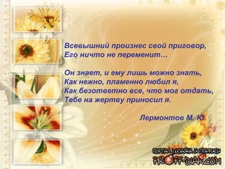 Всевышний произнес свой приговор,  Его ничто не переменит… Он знает, и ему лишь можно знать,  Как нежно, пламенно любил я,  Как безответно все, что мог отдать,  Тебе на жертву приносил я.  Лермонтов М. Ю. 