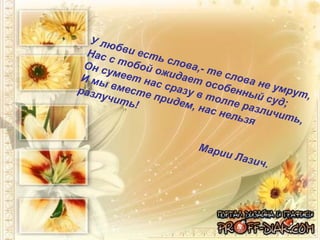 У любви есть слова,- те слова не умрут, Нас с тобой ожидает особенный суд;  Он сумеет нас сразу в толпе различить,  И мы вместе придем, нас нельзя разлучить!  Марии Лазич. 