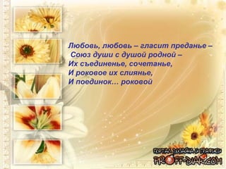 Любовь, любовь – гласит преданье –  Союз души с душой родной –  Их съединенье, сочетанье,  И роковое их слиянье,  И поединок… роковой 