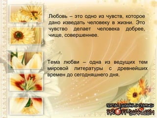 Любовь – это одно из чувств, которое дано изведать человеку в жизни. Это чувство делает человека добрее, чище, совершеннее.  Тема любви – одна из ведущих тем мировой литературы с древнейших времен до сегодняшнего дня. 
