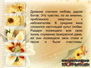 Древние считали любовь даром богов. Это чувство, по их мнению, приближало смертных к небожителям. В средние века сложился настоящий культ любви. Рыцари посвящали всю свою жизнь служению прекрасной даме, ей они посвящали свои стихи и песни и были счастливы. 
