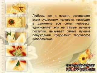 Любовь, как и поэзия, овладевает всем существом человека, приводит в движение все силы человека, вдохновляет его на самые лучшие поступки, вызывает самые лучшие побуждения, будоражит творческое воображение . 
