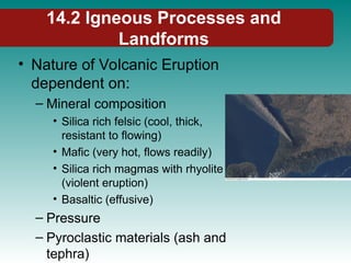 14.2 Igneous Processes and
Landforms
• Nature of Volcanic Eruption
dependent on:
– Mineral composition
• Silica rich felsic (cool, thick,
resistant to flowing)
• Mafic (very hot, flows readily)
• Silica rich magmas with rhyolite
(violent eruption)
• Basaltic (effusive)
– Pressure
– Pyroclastic materials (ash and
tephra)
 