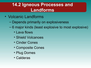 14.2 Igneous Processes and
Landforms
• Volcanic Landforms
– Depends primarily on explosiveness
– 6 major kinds (least explosive to most explosive)
• Lava flows
• Shield Volcanoes
• Cinder Cones
• Composite Cones
• Plug Domes
• Calderas
 
