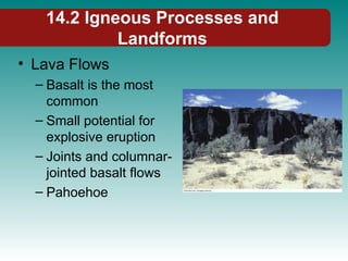 14.2 Igneous Processes and
Landforms
• Lava Flows
– Basalt is the most
common
– Small potential for
explosive eruption
– Joints and columnar-
jointed basalt flows
– Pahoehoe
 