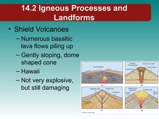 14.2 Igneous Processes and
Landforms
• Shield Volcanoes
– Numerous basaltic
lava flows piling up
– Gently sloping, dome
shaped cone
– Hawaii
– Not very explosive,
but still damaging
 