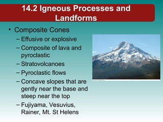 14.2 Igneous Processes and
Landforms
• Composite Cones
– Effusive or explosive
– Composite of lava and
pyroclastic
– Stratovolcanoes
– Pyroclastic flows
– Concave slopes that are
gently near the base and
steep near the top
– Fujiyama, Vesuvius,
Rainer, Mt. St Helens
 