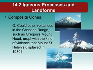 14.2 Igneous Processes and
Landforms
• Composite Cones
Q: Could other volcanoes
in the Cascade Range,
such as Oregon’s Mount
Hood, erupt with the kind
of violence that Mount St.
Helen’s displayed in
1980?
 