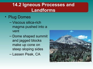 14.2 Igneous Processes and
Landforms
• Plug Domes
– Viscous silica-rich
magma pushed into a
vent
– Dome shaped summit
and jagged blocks
make up cone on
steep sloping sides
– Lassen Peak, CA
 