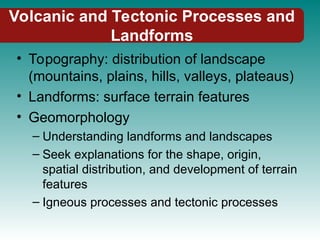 Volcanic and Tectonic Processes and
Landforms
• Topography: distribution of landscape
(mountains, plains, hills, valleys, plateaus)
• Landforms: surface terrain features
• Geomorphology
– Understanding landforms and landscapes
– Seek explanations for the shape, origin,
spatial distribution, and development of terrain
features
– Igneous processes and tectonic processes
 