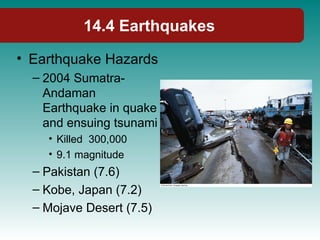 14.4 Earthquakes
• Earthquake Hazards
– 2004 Sumatra-
Andaman
Earthquake in quake
and ensuing tsunami
• Killed 300,000
• 9.1 magnitude
– Pakistan (7.6)
– Kobe, Japan (7.2)
– Mojave Desert (7.5)
 