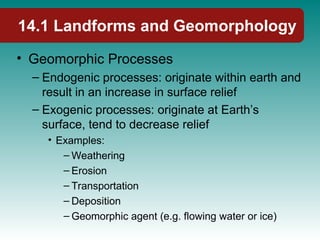 14.1 Landforms and Geomorphology
• Geomorphic Processes
– Endogenic processes: originate within earth and
result in an increase in surface relief
– Exogenic processes: originate at Earth’s
surface, tend to decrease relief
• Examples:
– Weathering
– Erosion
– Transportation
– Deposition
– Geomorphic agent (e.g. flowing water or ice)
 