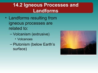 14.2 Igneous Processes and
Landforms
• Landforms resulting from
igneous processes are
related to:
– Volcanism (extrusive)
• Volcanoes
– Plutonism (below Earth’s
surface)
 
