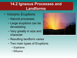 14.2 Igneous Processes and
Landforms
• Volcanic Eruptions
– Natural processes
– Large eruptions can be
devastating
– Vary greatly in size and
character
– Resulting landform varies
– Two main types of Eruptions:
• Explosive
• Effusive
 