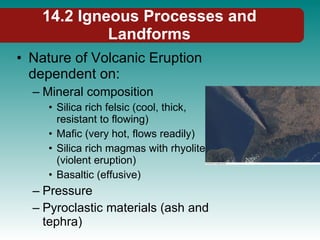14.2 Igneous Processes and Landforms Nature of Volcanic Eruption dependent on: Mineral composition Silica rich felsic (cool, thick, resistant to flowing) Mafic (very hot, flows readily) Silica rich magmas with rhyolite (violent eruption) Basaltic (effusive) Pressure Pyroclastic materials (ash and tephra) 