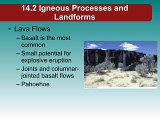 14.2 Igneous Processes and Landforms Lava Flows Basalt is the most common Small potential for explosive eruption Joints and columnar-jointed basalt flows Pahoehoe 