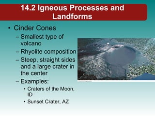 14.2 Igneous Processes and Landforms Cinder Cones Smallest type of volcano Rhyolite composition Steep, straight sides and a large crater in the center Examples: Craters of the Moon, ID Sunset Crater, AZ 