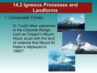14.2 Igneous Processes and Landforms Composite Cones Q: Could other volcanoes in the Cascade Range, such as Oregon’s Mount Hood, erupt with the kind of violence that Mount St. Helen’s displayed in 1980? 