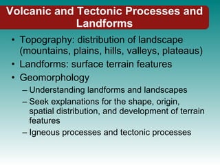 Volcanic and Tectonic Processes and Landforms Topography: distribution of landscape (mountains, plains, hills, valleys, plateaus) Landforms: surface terrain features Geomorphology Understanding landforms and landscapes Seek explanations for the shape, origin, spatial distribution, and development of terrain features Igneous processes and tectonic processes 