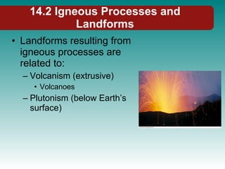14.2 Igneous Processes and Landforms Landforms resulting from igneous processes are related to: Volcanism (extrusive) Volcanoes Plutonism (below Earth’s surface) 