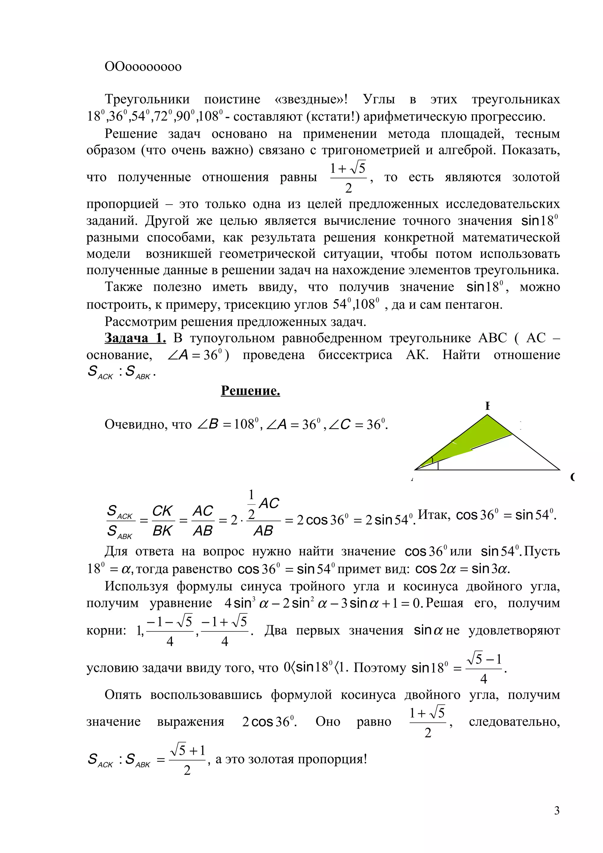 ООоооооооо

   Треугольники поистине «звездные»! Углы в этих треугольниках
18 ,36 0 ,54 0 ,72 0 ,90 0 ,1080 - составляют (кстати!) арифметическую прогрессию.
  0


   Решение задач основано на применении метода площадей, тесным
образом (что очень важно) связано с тригонометрией и алгеброй. Показать,
                                                  1+ 5
что полученные отношения равны                           , то есть являются золотой
                                                    2
пропорцией – это только одна из целей предложенных исследовательских
заданий. Другой же целью является вычисление точного значения sin 180
разными способами, как результата решения конкретной математической
модели возникшей геометрической ситуации, чтобы потом использовать
полученные данные в решении задач на нахождение элементов треугольника.
   Также полезно иметь ввиду, что получив значение sin 180 , можно
построить, к примеру, трисекцию углов 54 0 ,1080 , да и сам пентагон.
   Рассмотрим решения предложенных задач.
   Задача 1. В тупоугольном равнобедренном треугольнике АВС ( АС –
основание, ∠A = 36 0 ) проведена биссектриса АК. Найти отношение
S ACK : S ABK .
                               Решение.
                                                                         B
   Очевидно, что ∠B = 108 , ∠A = 36 , ∠C = 36 .
                              0           0           0
                                                                               K



                                                           A                              C
                               1
    S ACK CK AC                  AC
                               2     = 2 cos 36 0 = 2 sin 54 0. Итак, cos 36 = sin 54 .
                                                                            0        0
           =      =       = 2⋅
    S ABK BK AB                 AB
   Для ответа на вопрос нужно найти значение cos 36 0 или sin 54 0. Пусть
180 = α , тогда равенство cos 36 0 = sin 54 0 примет вид: cos 2α = sin 3α .
   Используя формулы синуса тройного угла и косинуса двойного угла,
получим уравнение 4 sin3 α − 2 sin 2 α − 3 sin α + 1 = 0. Решая его, получим
             −1− 5 −1+ 5
корни: 1,            ,         . Два первых значения sin α не удовлетворяют
                4         4
                                                                         5 −1
условию задачи ввиду того, что 0〈sin 180 〈1. Поэтому sin 180 =                .
                                                                          4
   Опять воспользовавшись формулой косинуса двойного угла, получим
                                                             1+ 5
значение выражения 2 cos 36 0. Оно равно                             , следовательно,
                                                                 2
                  5 +1
S ACK : S ABK =        , а это золотая пропорция!
                   2

                                                                                     3
 