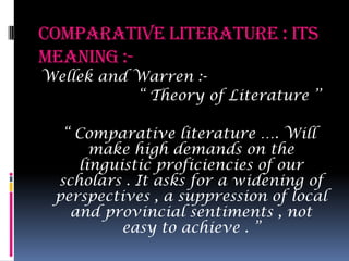 Comparative Literature : its meaning :- Wellek and Warren :-                    “ Theory of Literature ’’   “ Comparative literature …. Will make high demands on the linguistic proficiencies of our scholars . It asks for a widening of perspectives , a suppression of local and provincial sentiments , not easy to achieve . ”