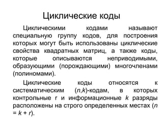 Циклические коды Циклическими кодами называют специальную группу кодов, для построения которых могут быть использованы циклические свойства квадратных матриц, а также коды, которые описываются неприводимыми, образующими (порождающими) многочленами (полиномами).  Циклические коды относятся к систематическим ( n , k )-кодам, в которых контрольные  r  и информационные  k  разряды расположены на строго определенных местах ( n  =  k  +  r ). 