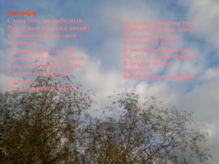 Сентябрь Слава тебе, поднебесный Радостный краткий покой! Солнечный блеск твой чудесный С нашей играет рекой,  С рощей играет багряной,  С россыпьюягод в сенях,  Словно  бы праздник нагрянул На злотогривых конях! Радуюсь громкому лаю, Листьям, корове, грачу И ничего не желаю, И ничего не хочу! И никому не известно То, что, с зимой говоря,  В бездне таится небесной Ветер и грусть октября Сочинение Сентябрь Слава тебе, поднебесный Радостный краткий покой! Солнечный блеск твой чудесный С нашей играет рекой,  С рощей играет багряной,  С россыпьюягод в сенях,  Словно  бы праздник нагрянул На злотогривых конях! Радуюсь громкому лаю, Листьям, корове, грачу И ничего не желаю, И ничего не хочу! И никому не известно То, что, с зимой говоря,  В бездне таится небесной Ветер и грусть октября  