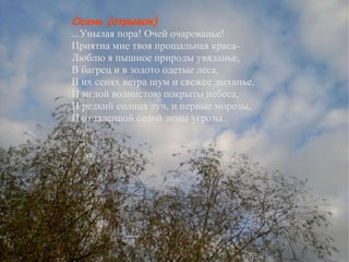 Осень (отрывок) ...Унылая пора! Очей очарованье! Приятна мне твоя прощальная краса- Люблю я пышное природы увяданье, В багрец и в золото одетые леса, В их сенях ветра шум и свежее дыханье, И мглой волнистою покрыты небеса, И редкий солнца луч, и первые морозы, И отдаленной седой зимы угрозы. Сочинение Осень (отрывок) ...Унылая пора! Очей очарованье! Приятна мне твоя прощальная краса- Люблю я пышное природы увяданье, В багрец и в золото одетые леса, В их сенях ветра шум и свежее дыханье, И мглой волнистою покрыты небеса, И редкий солнца луч, и первые морозы, И отдаленной седой зимы угрозы. 