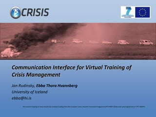 The research leading to these results has received funding from the European Union Seventh Framework Programme (FP7/2007-2013)under grant agreement n° FP7-242474.
Communication Interface for Virtual Training of
Crisis Management
Jan Rudinsky, Ebba Thora Hvannberg
University of Iceland
ebba@hi.is
 