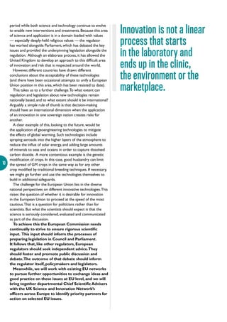 10
period while both science and technology continue to evolve
to enable new interventions and treatments. Because this area
of science and application is in a domain loaded with values
— especially deeply-held religious values — the regulator
has worked alongside Parliament, which has debated the key
issues and provided the underpinning legislation alongside the
regulation. Although an elaborate process, it has allowed the
United Kingdom to develop an approach to this difficult area
of innovation and risk that is respected around the world.
However, different countries have drawn different
conclusions about the acceptability of these technologies
(and there have been occasional attempts to unify a European
Union position in this area, which has been resisted to date).
This takes us to a further challenge.To what extent can
regulation and legislation about new technologies remain
nationally based, and to what extent should it be international?
Arguably a simple rule of thumb is that decision-making
should have an international dimension when the application
of an innovation in one sovereign nation creates risks for
another.
A clear example of this, looking to the future, would be
the application of geoengineering technologies to mitigate
the effects of global warming. Such technologies include
spraying aerosols into the higher layers of the atmosphere to
reduce the influx of solar energy, and adding large amounts
of minerals to seas and oceans in order to capture dissolved
carbon dioxide. A more contentious example is the genetic
modification of crops. In this case, good husbandry can limit
the spread of GM crops in the same way as for any other
crop modified by traditional breeding techniques. If necessary,
we might go further and use the technologies themselves to
build in additional safeguards.
The challenge for the European Union lies in the diverse
national perspectives on different innovative technologies.This
raises the question of whether it is desirable for innovation
in the European Union to proceed at the speed of the most
cautious.That is a question for politicians rather than for
scientists. But what the scientists should expect is that the
science is seriously considered, evaluated and communicated
as part of the discussion.
To achieve this the European Commission needs
continually to strive to ensure rigorous scientific
input. This input should inform the processes of
preparing legislation in Council and Parliament.
It follows that, like other regulators, European
regulators should seek independent advice.They
should foster and promote public discussion and
debate.The outcome of that debate should inform
the regulator itself, policymakers and legislators.
Meanwhile, we will work with existing EU networks
to pursue further opportunities to exchange ideas and
good practice on these issues at EU level, and we will
bring together departmental Chief Scientific Advisers
with the UK Science and Innovation Network’s
officers across Europe to identify priority partners for
action on selected EU issues.
Innovation is not a linear
process that starts
in the laboratory and
ends up in the clinic,
the environment or the
marketplace.
 