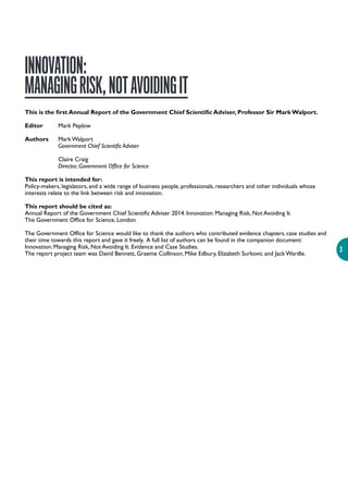 3
INNOVATION:
MANAGINGRISK,NOTAVOIDINGIT
This is the first Annual Report of the Government Chief Scientific Adviser, Professor Sir Mark Walport.
Editor Mark Peplow
Authors Mark Walport
Government Chief Scientific Adviser
Claire Craig
Director, Government Office for Science
This report is intended for:
Policy-makers, legislators, and a wide range of business people, professionals, researchers and other individuals whose
interests relate to the link between risk and innovation.
This report should be cited as:
Annual Report of the Government Chief Scientific Adviser 2014. Innovation: Managing Risk, Not Avoiding It
The Government Office for Science, London
The Government Office for Science would like to thank the authors who contributed evidence chapters, case studies and
their time towards this report and gave it freely. A full list of authors can be found in the companion document:
Innovation: Managing Risk, Not Avoiding It. Evidence and Case Studies.
The report project team was David Bennett, Graeme Collinson, Mike Edbury, Elizabeth Surkovic and Jack Wardle.
 