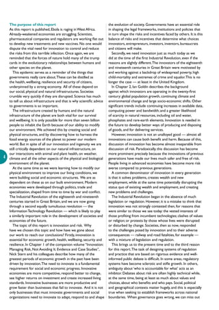 4
The purpose of this report
As this report is published, Ebola is raging inWest Africa.
Already-weakened economies are struggling. Scientists,
pharmaceutical companies and regulators are working flat out
to develop new treatments and new vaccines. No one would
dispute the vital need for innovation to control and reduce
the risks from this terrible infection. Once again, we are
reminded that the forces of nature hold many of the trump
cards in the evolutionary relationships between humans and
other species on the planet.
This epidemic serves as a reminder of the things that
governments really care about.These can be distilled as
the health, wellbeing, resilience and security of citizens,
underpinned by a strong economy. All of these depend on
our social, physical and natural infrastructures. Societies
crumble very quickly if they are disrupted. Science has much
to tell us about infrastructure and that is why scientific advice
to governments is so important.
The infrastructure created by humans and the natural
infrastructure of the planet are both vital for our survival
and wellbeing. It is only possible for more than seven billion
people to inhabit the Earth because of our ability to modify
our environment. We achieved this by creating social and
physical structures, and by discovering how to harness the
fossil energy sources of the planet to power our modern
world. But in spite of all our innovation and ingenuity we are
still critically dependent on our natural infrastructure, on
our interactions with animal and plant health, on weather,
climate and all the other aspects of the physical and biological
environment of the planet.
At the same time as we were learning how to modify our
physical environment to improve our living conditions, we
were building social and economic structures. We are as
dependent on these as on our built environment. Modern
economies were developed through politics, trade and
specialization, shaped from time to time by war and conflict.
The Industrial Revolution of the eighteenth and nineteenth
centuries started in Great Britain, and we are now going
through a second equally tumultuous revolution — the
InformationTechnology Revolution — which is likely to play
a similarly important role in the development of societies and
economies of the future.
The topic of this report is innovation and risk. Why
have we chosen this topic and how have we gone about
our work to reach our conclusions? Firstly, innovation is
essential for economic growth, health, wellbeing, security and
resilience. In Chapter 1 of the companion volume “Innovation:
Managing Risk, Not Avoiding It. Evidence and Case Studies”,
Nick Stern and his colleagues describe how many of the
greatest periods of economic growth in the past have been
driven by innovation.The need to innovate is a fundamental
requirement for social and economic progress. Innovative
economies are more competitive, respond better to change,
see higher returns on investment and create increased living
standards. Innovative businesses are more productive and
grow faster than businesses that fail to innovate. And it is not
only businesses that must innovate: governments and social
organizations need to innovate to adapt, respond to and shape
the evolution of society. Governments have an essential role
in shaping the legal frameworks, institutions and policies that
in turn shape the risks and incentives faced by others. It is this
balance of risks and incentives that determine what choices
innovators, entrepreneurs, investors, inventors, bureaucrats
and citizens will make.
Secondly, we need innovation just as much today as we
did at the time of the first Industrial Revolution, even if the
reasons are slightly different.The innovators of the eighteenth
and nineteenth centuries in Great Britain were motivated by
and working against a backdrop of widespread poverty, high
child-mortality and extremes of crime and squalor.This is no
longer the case — at least in the United Kingdom.
In Chapter 2, Ian Goldin describes the background
against which innovators are operating in the twenty-first
century: global population growth, continuing climate and
environmental change and large socio-economic shifts. Other
significant trends include continuing increases in available data,
computing power and bandwidth; and a greater likelihood
of scarcity in natural resources, including oil and water,
phosphates and rare-earth elements. Innovation is needed in
the future to develop better ways of producing and disposing
of goods, and for delivering services.
However, innovation is not an unalloyed good — almost all
innovations can cause both benefit and harm. Because of this,
discussion of innovation has become almost inseparable from
discussion of risk. Paradoxically, this discussion has become
more prominent precisely because the innovations of previous
generations have made our lives much safer and free of risk.
People living in advanced economies have become more risk
averse compared to previous generations.
A common denominator of innovation in every generation
is that it solves problems, creates wealth and new
employment, while at the same time potentially disrupting the
status quo of existing wealth and employment, and creating
new problems and challenges.
The Industrial Revolution began in the absence of much
legislation or regulation. However, it is a mistake to think that
innovation was not strongly contested then, for reasons that
were similar to those we see today: the vested interests of
those profiting from incumbent technologies; clashes of values
or religion; or protests by those whose lives were disrupted
or disturbed by change. Societies, then as now, responded
to the challenges posed by innovation and to their adverse
consequences — railway and road fatalities, for example —
with a mixture of legislation and regulation.
This brings us to the present time and to the third reason
for this report.The task of designing systems of regulation
and practice that are based on rigorous evidence and well-
informed public debate is difficult. In some areas, regulatory
systems have become sclerotic and stifle growth. In others,
ambiguity about ‘who is accountable for what’ acts as an
inhibitor. Debates about risk are often highly technical while,
at the same time, being at least as much about values and
choices, about who benefits and who pays. Social, political
and geographical contexts matter hugely, and this is especially
true when seeking to establish frameworks across national
boundaries. When governance goes wrong, we can miss out
 