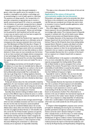 6
Indeed, innovation is often discussed mistakenly in
generic rather than specific terms. For example, it is not
sensible or meaningful to ask whether a technology such
as nanotechnology is, in and of itself, a good or a bad thing.
The questions are always specific. Are nanoparticles of a
particular composition an appropriate way to monitor a
specific environmental hazard? Or is there an unacceptable
risk of inhalation of a particular nanoparticle that is released
as a consequence of its use in a household product? In the
case of GM organisms, the questions are:‘what gene?’,‘in what
organism?’, and ‘for what purpose?’. Almost any technology
has the potential for both beneficial and harmful uses and
in every case we need to work out how best to exploit the
benefits while minimizing the harms.
We should be careful of the ‘Pandora’s box’ argument, which
is that a new technology may lead to an unforeseen series of
consequences that may pose existential risks to the human
race. Nick Beckstead andToby Ord describe in Chapter 10
the particular challenges presented by the very narrow class
of risk concerning high-impact events which are conceivable
in principle, but about which we have little evidence to inform
decisions. In these cases we must constantly scan the horizon
to do our best to prevent and mitigate adverse consequences
of new technologies. But Pandora’s box was opened when
the earliest humans discovered fire, and when they developed
the capacity to refine and work stone and metals.The rest is
history.
Acknowledging uncertainties and the breadth of opinion
and debate on an issue does not inevitably lead to delay and
complexity.The clear message from our authors is that we all
constantly make decisions based on imperfect information,
both professionally and personally.That is ultimately the
only way to get things done. In making regulatory decisions,
however, and in framing the ways in which decisions are taken,
we can move further, faster and more robustly by observing a
few key guidelines.
Firstly, each decision about the risks and benefits created by
applications of a new innovation needs to be considered in the
round.We usually focus on the risks of acting, but not acting
is also a choice that may create its own risks. Equal attention
needs to be paid to the consequences of inaction.
Secondly, robust decision-making and debate needs to take
account of the different ways to achieve the same or a similar
aim. And for each of these, the claims for benefit and for harm
need careful analysis.
Thirdly, science is usually one lens amongst several through
which we view and debate innovation and risk. It is an essential
lens, but not the only one. Economic, social and political
lenses may also be considered. Debates about risk are also
debates about values, ethics and choices; about how benefits
and risks are judged; and about fairness, or who benefits and
who carries the risk. If these broader questions are ignored,
conflicts can become intensive and disabling. It is important
that scientists working with decision makers recognize the
breadth of the discussion, and equally important for decision
makers to realize that science is a vital component of that
discussion.Widening the conversation is a democratic
necessity and an expression of responsible citizenship.
This takes us into a discussion of the science of risk and risk
communication.
Application of the science of risk and risk
communication enables the best discussions
Policymakers and regulators need to be extremely clear about
the factors to be considered in any rational discussion about
risk.We have just considered one of these: the need to look
at innovation in terms of specific possible applications, rather
than in a generic fashion.
One of the biggest challenges is to distinguish between
hazard, exposure, risk, and vulnerability. Understanding this
terminology really matters.This is because hazard is frequently
equated or confused with risk, and this leads to poor debate,
confused communication and flawed decision-making.
The simplest illustration of the importance of the distinction
between hazard and risk can be found in the contents of our
kitchens.These are full of hazards: sharp knives, boiling kettles,
exposed electric filaments in toasters, salt, bleach and other
noxious chemicals.We avoid the risks of these hazards by
reducing our exposure to them. So we avoid poking metal
conductors into our toaster, or pouring bleach into our stews.
These examples illustrate that risk is a product of the hazard
and our exposure to it. Indeed a hazard with no exposure
poses no risk.
The additional factor in the equation is vulnerability. Some
of us are more vulnerable than others, so we are careful to
separate young people from boiling kettles.We put safety
lids on bleach bottles to restrict youngsters from curious
sampling of the contents.The point here is that the increased
vulnerability of small children is caused by their greater
sensitivity to the hazard of a sharp knife or toxic chemical, and
that their likelihood of exposure is higher.
Especially for novel or unfamiliar risks, we must also take
account of uncertainty.This addresses the degree to which
we are confident in our knowledge of hazard, exposure and
vulnerability.
These examples illustrate the importance of understanding
that risk is a product of hazard, exposure and vulnerability.
All of these must be considered, together with the degree
of certainty in each assessment, to come to a good
understanding of risk. But too often we focus on one of these
factors to the exclusion of others.This is illustrated to an
extreme in the case of radiation: the international response of
many countries to the nuclear reactor disaster at Fukushima
in 2011 was a response to a deep-seated fear of radioactivity
rather than a careful analysis of actual radiation exposures,
which were very small outside the site of the power station
itself.
In Chapter 6, David Spiegelhalter proposes some common
principles for developing and ensuring the use of the best
possible quantitative and rigorous science in decision-making.
Science cannot be used in decision-making if it is unclear
what is already known, so the first step is to review existing
evidence.The United Kingdom is a world leader in the
development of rigorous evidence reviews. Good examples
are the Cochrane Reviews of the evidence underlying different
medical practices; the reports of the learned academies, such
as that by the Royal Society and Royal Academy of Engineering
 