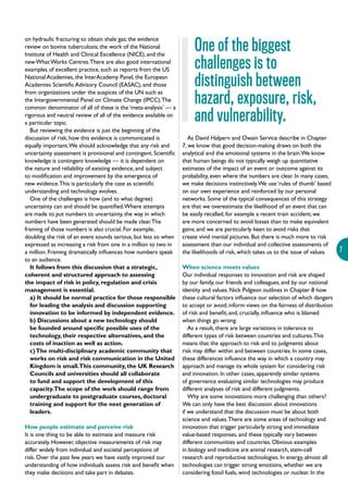 7
on hydraulic fracturing to obtain shale gas; the evidence
review on bovine tuberculosis; the work of the National
Institute of Health and Clinical Excellence (NICE), and the
newWhatWorks Centres.There are also good international
examples of excellent practice, such as reports from the US
National Academies, the InterAcademy Panel, the European
Academies Scientific Advisory Council (EASAC), and those
from organizations under the auspices of the UN such as
the Intergovernmental Panel on Climate Change (IPCC).The
common denominator of all of these is the ‘meta-analysis’ — a
rigorous and neutral review of all of the evidence available on
a particular topic.
But reviewing the evidence is just the beginning of the
discussion of risk; how this evidence is communicated is
equally important.We should acknowledge that any risk and
uncertainty assessment is provisional and contingent. Scientific
knowledge is contingent knowledge — it is dependent on
the nature and reliability of existing evidence, and subject
to modification and improvement by the emergence of
new evidence.This is particularly the case as scientific
understanding and technology evolves.
One of the challenges is how (and to what degree)
uncertainty can and should be quantified.Where attempts
are made to put numbers to uncertainty, the way in which
numbers have been generated should be made clear.The
framing of those numbers is also crucial. For example,
doubling the risk of an event sounds serious, but less so when
expressed as increasing a risk from one in a million to two in
a million. Framing dramatically influences how numbers speak
to an audience.
It follows from this discussion that a strategic,
coherent and structured approach to assessing
the impact of risk in policy, regulation and crisis
management is essential.
a) It should be normal practice for those responsible
for leading the analysis and discussion supporting
innovation to be informed by independent evidence.
b) Discussions about a new technology should
be founded around specific possible uses of the
technology, their respective alternatives, and the
costs of inaction as well as action.
c)The multi-disciplinary academic community that
works on risk and risk communication in the United
Kingdom is small.This community, the UK Research
Councils and universities should all collaborate
to fund and support the development of this
capacity.The scope of the work should range from
undergraduate to postgraduate courses, doctoral
training and support for the next generation of
leaders.
How people estimate and perceive risk
It is one thing to be able to estimate and measure risk
accurately. However, objective measurements of risk may
differ widely from individual and societal perceptions of
risk. Over the past few years we have vastly improved our
understanding of how individuals assess risk and benefit when
they make decisions and take part in debates.
As David Halpern and Owain Service describe in Chapter
7, we know that good decision-making draws on both the
analytical and the emotional systems in the brain.We know
that human beings do not typically weigh up quantitative
estimates of the impact of an event or outcome against its
probability, even where the numbers are clear. In many cases,
we make decisions instinctively.We use ‘rules of thumb’ based
on our own experience and reinforced by our personal
networks. Some of the typical consequences of this strategy
are that we overestimate the likelihood of an event that can
be easily recalled, for example a recent train accident; we
are more concerned to avoid losses than to make equivalent
gains; and we are particularly keen to avoid risks that
create vivid mental pictures. But there is much more to risk
assessment than our individual and collective assessments of
the likelihoods of risk, which takes us to the issue of values.
When science meets values
Our individual responses to innovation and risk are shaped
by our family, our friends and colleagues, and by our national
identity and values. Nick Pidgeon outlines in Chapter 8 how
these cultural factors influence our selection of which dangers
to accept or avoid; inform views on the fairness of distribution
of risk and benefit; and, crucially, influence who is blamed
when things go wrong.
As a result, there are large variations in tolerance to
different types of risk between countries and cultures.This
means that the approach to risk and to judgments about
risk may differ within and between countries. In some cases,
these differences influence the way in which a country may
approach and manage its whole system for considering risk
and innovation. In other cases, apparently similar systems
of governance evaluating similar technologies may produce
different analyses of risk and different judgments.
Why are some innovations more challenging than others?
We can only have the best discussion about innovations
if we understand that the discussion must be about both
science and values.There are some areas of technology and
innovation that trigger particularly strong and immediate
value-based responses, and these typically vary between
different communities and countries. Obvious examples
in biology and medicine are animal research, stem-cell
research and reproductive technologies. In energy, almost all
technologies can trigger strong emotions, whether we are
considering fossil fuels, wind technologies or nuclear. In the
One of the biggest
challenges is to
distinguish between
hazard, exposure, risk,
and vulnerability.
 