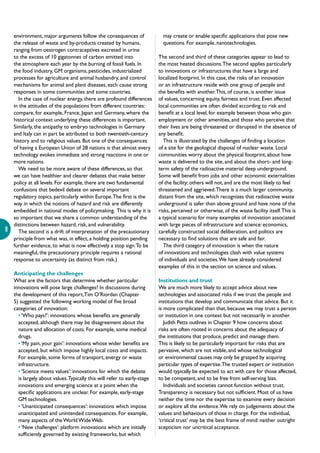 8
environment, major arguments follow the consequences of
the release of waste and by-products created by humans,
ranging from oestrogen contraceptives excreted in urine
to the excess of 10 gigatonnes of carbon emitted into
the atmosphere each year by the burning of fossil fuels. In
the food industry, GM organisms, pesticides, industrialized
processes for agriculture and animal husbandry, and control
mechanisms for animal and plant diseases, each cause strong
responses in some communities and some countries.
In the case of nuclear energy, there are profound differences
in the attitudes of the populations from different countries:
compare, for example, France, Japan and Germany, where the
historical context underlying these differences is important.
Similarly, the antipathy to embryo technologies in Germany
and Italy can in part be attributed to both twentieth-century
history and to religious values. But one of the consequences
of having a European Union of 28 nations is that almost every
technology evokes immediate and strong reactions in one or
more nations.
We need to be more aware of these differences, so that
we can have healthier and clearer debates that make better
policy at all levels. For example, there are two fundamental
confusions that bedevil debate on several important
regulatory topics, particularly within Europe.The first is the
way in which the notions of hazard and risk are differently
embedded in national modes of policymaking. This is why it is
so important that we share a common understanding of the
distinctions between hazard, risk, and vulnerability.
The second is a drift of interpretation of the precautionary
principle from what was, in effect, a holding position pending
further evidence, to what is now effectively a stop sign.To be
meaningful, the precautionary principle requires a rational
response to uncertainty (as distinct from risk.)
Anticipating the challenges
What are the factors that determine whether particular
innovations will pose large challenges? In discussions during
the development of this report,Tim O’Riordan (Chapter
5) suggested the following working model of five broad
categories of innovation:
• ‘Who pays?’: innovations whose benefits are generally
accepted, although there may be disagreement about the
nature and allocation of costs. For example, some medical
drugs.
• ‘My pain, your gain’: innovations whose wider benefits are
accepted, but which impose highly local costs and impacts.
For example, some forms of transport, energy or waste
infrastructure.
• ‘Science meets values’: innovations for which the debate
is largely about values.Typically this will refer to early-stage
innovations and emerging science at a point when the
specific applications are unclear. For example, early-stage
GM technologies.
• ‘Unanticipated consequences’: innovations which impose
unanticipated and unintended consequences. For example,
many aspects of theWorldWideWeb.
• ‘New challenges’: platform innovations which are initially
sufficiently governed by existing frameworks, but which
may create or enable specific applications that pose new
questions. For example, nanotechnologies.
The second and third of these categories appear to lead to
the most heated discussions.The second applies particularly
to innovations or infrastructures that have a large and
localized footprint. In this case, the risks of an innovation
or an infrastructure reside with one group of people and
the benefits with another.This, of course, is another issue
of values, concerning equity, fairness and trust. Even affected
local communities are often divided according to risk and
benefit at a local level, for example between those who gain
employment or other amenities, and those who perceive that
their lives are being threatened or disrupted in the absence of
any benefit.
This is illustrated by the challenges of finding a location
of a site for the geological disposal of nuclear waste. Local
communities worry about the physical footprint, about how
waste is delivered to the site, and about the short- and long-
term safety of the radioactive material deep underground.
Some will benefit from jobs and other economic externalities
of the facility; others will not, and are the most likely to feel
threatened and aggrieved.There is a much larger community,
distant from the site, which recognizes that radioactive waste
underground is safer than above ground and have none of the
risks, perceived or otherwise, of the waste facility itself.This is
a typical scenario for many examples of innovation associated
with large pieces of infrastructure and science: economics,
carefully constructed social deliberation, and politics are
necessary to find solutions that are safe and fair.
The third category of innovation is when the nature
of innovations and technologies clash with value systems
of individuals and societies.We have already considered
examples of this in the section on science and values.
Institutions and trust
We are much more likely to accept advice about new
technologies and associated risks if we trust the people and
institutions that develop and communicate that advice. But it
is more complicated than that, because we may trust a person
or institution in one context but not necessarily in another.
Judith Petts outlines in Chapter 9 how concerns about
risks are often rooted in concerns about the adequacy of
the institutions that produce, predict and manage them.
This is likely to be particularly important for risks that are
pervasive, which are not visible, and whose technological
or environmental causes may only be grasped by acquiring
particular types of expertise.The trusted expert or institution
would typically be expected to act with care for those affected,
to be competent, and to be free from self-serving bias.
Individuals and societies cannot function without trust.
Transparency is necessary but not sufficient. Most of us have
neither the time nor the expertise to examine every decision
or explore all the evidence.We rely on judgements about the
values and behaviours of those in charge. For the individual,
‘critical trust’ may be the best frame of mind: neither outright
scepticism nor uncritical acceptance.
 