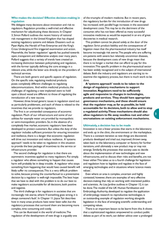9
Who makes the decision? Effective decision-making in
regulation
We delegate many decisions about innovation and risk to
regulators. Regulation provides a well-tried and effective
mechanism for adjudicating these decisions. In Chapter
3, Simon Pollard outlines the recent history of national
risk management in the United Kingdom that has shaped
existing regulatory systems and debate. Disasters such as
Piper Alpha, the Herald of Free Enterprise and the King’s
Cross Underground fire triggered examination and action.
Meanwhile, the ‘better regulation’ agenda has pushed towards
open, transparent and deliberative analysis over many years.
Pollard suggests that a variety of trends have created an
increasing distinction between policymaking and regulation,
with the former typically defining the core strategy in a
relevant area, while the latter acts directly on the providers of
technical services.
There are both generic and specific aspects of regulation.
On the specific side, regulating medicinal products
poses completely different challenges to regulating
telecommunications. And within medicinal products, the
challenges of regulating a new implanted stent to hold
open a blood vessel are different to those of regulating the
introduction of a new vaccine.
However, three broad generic issues in regulation stand out
as particularly problematic, and each of these is related to the
incentives that we provide to regulators.
The first is an unintended consequence of economic
regulation. Much of our infrastructure and some of our
utilities for example water are provided by monopolistic
or semi-monopolistic providers. So, in the absence of a
completely free market, economic regulators have been
developed to protect customers. But unless the duty of the
regulator includes sufficient provision for ensuring innovation
and resilience, there is a danger that economic regulation
will drive out innovation and reduce resilience. A ‘systems
approach’ needs to be taken to regulation in this situation
to provide the best package of incentives to the service or
infrastructure provider.
The second challenge for regulation is that there are
asymmetric incentives applied to many regulators. Put simply,
a regulator who allows something to happen that causes
harm will probably be in deep trouble. A regulator who stops
something from happening that would have caused benefit will
likely suffer no consequences.This is a very difficult problem
to solve, because proving the counterfactual to a preventative
decision by a regulator is well-nigh impossible.The best hope
that we have to deal with this problem is to do our best to
make regulators accountable for all decisions, both positive
and negative.
The third challenge is for regulators in societies that are
increasingly risk averse, where ‘if something goes wrong, it is
always someone’s fault’. In Chapter 11, JoyceTait describes
how in many areas products have never been safer, but the
regulatory processes that surround them are becoming more
complex, time consuming and costly.
This can be illustrated in the world of medicine.The
regulation of the development of new drugs is arguably one
of the triumphs of modern medicine. But in recent years,
the regulatory burden for the introduction of new drugs
has increased, with parallel huge increases in the associated
development costs.This may be to the detriment of the
consumer, who has not been offered as many successful
innovative medicines as would be expected in an era of great
discoveries in medical research.
This problem cannot be placed solely at the door of the
regulator. Strict product liability and the consequences of
litigation mean that the pharmaceutical industry has itself
become increasingly risk averse.The people who are suffering
are patients with severe but relatively uncommon diseases,
because the development costs of new drugs mean that
there is no longer a market that can afford to pay for this
innovation.This specific problem in the pharmaceutical sector
has been widely recognized and is the subject of international
debate. Both the industry and regulators are starting to re-
examine the regulatory process, but there is much work to be
done.
A ‘systems approach’ needs to be taken to the
design of regulatory mechanisms to support
innovation. Regulators need to be sufficiently
agile and responsive to changes in technologies,
products and services. They should have appropriate
governance mechanisms, and these should ensure
that the regulator may, as far as possible, be held
accountable for its decisions, both to allow and to stop
a regulated activity.These mechanisms should also
allow regulators to file away needless rust and other
encrustations on existing enforcement mechanisms.
Ultimately, a decision has to be made
Innovation is not a linear process that starts in the laboratory
and ends up in the clinic, the environment or the marketplace.
There is a constant iteration as new things are discovered,
products developed and tried out, improved, thrown away,
taken back to the laboratory, computer or factory for further
iterations, until ultimately a new product may or may not
emerge. Similarly, the processes that society uses to decide
about the implementation of new technologies and new
infrastructures, and to discuss their risks and benefits, are not
linear either.This takes us to a fourth challenge for legislation
and regulation: how to legislate and regulate in the face of
emerging technologies and in situations where ‘science meets
values’.
Even where an area is complex, uncertain and highly
contested, however, there are examples of very effective
decision-making that rely on working with interested publics
and scientists. As Lisa Jardine outlines in Chapter 12, it can
be done.The model of the UK Human Fertilisation and
Embryology Authority, developed to regulate the application
of embryology research to reproductive technologies, is
an outstanding example of regulation working alongside
legislation in the face of emerging scientific understanding and
competing values.
There is an important lesson to be learnt from this. It shows
that a sophisticated regulator, empowered to conduct public
debate as part of its work, can deliver advice over a prolonged
 