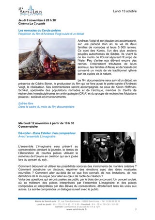 Lundi 13 octobre 
Mairie de Saint-Louis - 21, rue Théo Bachmann – 68300 Saint-Louis – Tél : 03 89 69 52 00 
Lundi au jeudi : 8 h - 12 h / 13 h 30 - 17 h 30 – Vendredi : 8 h - 12 h / 13 h 30 - 16 h 30 
Samedi : permanence à l’accueil de 10 h à 12 h 
www.saint-louis.fr 2 
Jeudi 6 novembre à 20 h 30 
Cinéma La Coupole Les nomades du Cercle polaire 
Projection du film d’Andreas Voigt suivie d’un débat 
Andreas Voigt et son équipe ont accompagné, sur une période d’un an, la vie de deux familles de nomades et leurs 5 000 rennes. Ce sont des Komis, l’un des plus anciens peuples autochtones de Sibérie. Ils vivent là où les monts de l’Oural séparent l’Europe de l’Asie. Peu d’entre eux élèvent encore des rennes. Entièrement tributaires de leurs animaux, les familles d’Alexej et de Vassili ont conservé un mode de vie traditionnel rythmé par les cycles de la nature. 
Le film documentaire sera suivi d’un débat, en présence de Cédric Bonin, le producteur du film qui se fera aussi le porte-parole d’Andreas Voigt, le réalisateur. Ses commentaires seront accompagnés de ceux de Karen Hoffman- Schikel, spécialiste des populations nomades et de l’arctique, membre du Centre de recherches interdisciplinaires en anthropologie (CRIA) et du groupe de recherches Mutations polaires : sociétés et environnements. 
Entrée libre 
Dans le cadre du mois du film documentaire 
Mercredi 12 novembre à partir de 19 h 30 
Conservatoire 
Dé-voiler - Dans l'atelier d'un compositeur 
Avec l’ensemble L'imaginaire 
L’ensemble L’imaginaire sera présent au conservatoire pendant la journée, le temps de l’élaboration de courtes pièces utilisant le matériau de l'oeuvre en création qui sera jouée lors du concert du soir. 
Comment découvrir et utiliser les possibilités sonores des instruments de manière créative ? Comment construire un discours, exprimer des émotions avec des idées musicales nouvelles ? Comment aller au-delà de ce que l’on connaît, de nos limitations, de nos définitions de la musique pour aller au coeur de l’acte de création ? 
Voilà des questions qui seront posées au public par le biais de ce concert. Un concert croisé, où se mêleront des pièces interprétées par l’ensemble L’imaginaire et des pièces composées et interprétées par des élèves du conservatoire, étroitement liées les unes aux autres. La soirée comprendra un dialogue ouvert avec le public. 
 
