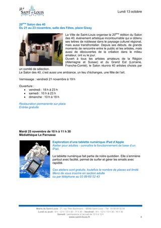 Lundi 13 octobre 
Mairie de Saint-Louis - 21, rue Théo Bachmann – 68300 Saint-Louis – Tél : 03 89 69 52 00 
Lundi au jeudi : 8 h - 12 h / 13 h 30 - 17 h 30 – Vendredi : 8 h - 12 h / 13 h 30 - 16 h 30 
Samedi : permanence à l’accueil de 10 h à 12 h 
www.saint-louis.fr 4 
20ème Salon des 40 
Du 21 au 23 novembre, salle des Fêtes, place Gissy 
La Ville de Saint-Louis organise la 20ème édition du Salon des 40, événement artistique incontournable qui a obtenu ses lettres de noblesse dans le paysage culturel régional, mais aussi transfrontalier. Depuis ses débuts, de grands moments de rencontre entre le public et les artistes, mais aussi de découvertes de la création dans le milieu amateur, ont vu le jour. 
Ouvert à tous les artistes amateurs de la Région (Allemagne et Suisse) et du Grand Est (Lorraine, Franche-Comté), le Salon réunira 40 artistes choisis par un comité de sélection. 
Le Salon des 40, c’est aussi une ambiance, un lieu d’échanges, une fête de l’art. 
Vernissage : vendredi 21 novembre à 19 h 
Ouverture : 
 vendredi : 18 h à 23 h 
 samedi : 10 h à 23 h 
 dimanche : 10 h à 18 h 
Restauration permanente sur place 
Entrée gratuite 
Mardi 25 novembre de 10 h à 11 h 30 Médiathèque Le Parnasse 
Exploration d’une tablette numérique iPad d’Apple 
Atelier pour adultes - connaître le fonctionnement de base d’un iPad. 
La tablette numérique fait partie de notre quotidien. Elle s’emmène partout avec facilité, permet de surfer et gérer les emails avec rapidité. 
Ces ateliers sont gratuits, toutefois le nombre de places est limité. Merci de vous inscrire en section adulte 
ou par téléphone au 03 89 69 52 43 
 