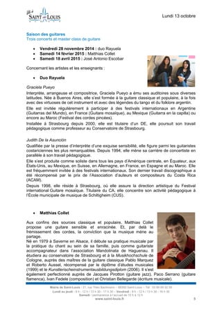 Lundi 13 octobre 
Mairie de Saint-Louis - 21, rue Théo Bachmann – 68300 Saint-Louis – Tél : 03 89 69 52 00 
Lundi au jeudi : 8 h - 12 h / 13 h 30 - 17 h 30 – Vendredi : 8 h - 12 h / 13 h 30 - 16 h 30 
Samedi : permanence à l’accueil de 10 h à 12 h 
www.saint-louis.fr 5 
Saison des guitares 
Trois concerts et master class de guitare 
 Vendredi 28 novembre 2014 : duo Rayuela 
 Samedi 14 février 2015 : Matthias Collet 
 Samedi 18 avril 2015 : José Antonio Escobar 
Concernant les artistes et les enseignants : 
 Duo Rayuela 
Graciela Pueyo 
Interprète, arrangeuse et compositrice, Graciela Pueyo a ému ses auditoires sous diverses latitudes. Née à Buenos Aires, elle s’est formée à la guitare classique et populaire, à la fois avec des virtuoses de cet instrument et avec des légendes du tango et du folklore argentin. 
Elle est invitée régulièrement à participer à des festivals internationaux en Argentine (Guitarras del Mundo), en France (Guitare mosaïque), au Mexique (Guitarra en la capilla) ou encore au Maroc (Festival des cordes pincées). 
Installée à Strasbourg depuis 2000, elle est titulaire d’un DE, elle poursuit son travail pédagogique comme professeur au Conservatoire de Strasbourg. 
Judith De la Asunción 
Qualifiée par la presse d’interprète d’une exquise sensibilité, elle figure parmi les guitaristes costariciennes les plus remarquables. Depuis 1994, elle mène sa carrière de concertiste en parallèle à son travail pédagogique. 
Elle s’est produite comme soliste dans tous les pays d’Amérique centrale, en Équateur, aux États-Unis, au Mexique, en Suisse, en Allemagne, en France, en Espagne et au Maroc. Elle est fréquemment invitée à des festivals internationaux. Son dernier travail discographique a été récompensé par le prix de l’Association d’auteurs et compositeurs du Costa Rica (ACAM). 
Depuis 1998, elle réside à Strasbourg, où elle assure la direction artistique du Festival international Guitare mosaïque. Titulaire du CA, elle concentre son activité pédagogique à l’École municipale de musique de Schiltigheim (CUS). 
 Matthias Collet 
Aux confins des sources classique et populaire, Matthias Collet propose une guitare sensible et enracinée. Et, par delà le frémissement des cordes, la conviction que la musique mène au partage. 
Né en 1979 à Saverne en Alsace, il débute sa pratique musicale par la pratique du chant au sein de sa famille, puis comme guitariste accompagnateur dans l’association Mandolinata de Haguenau. Il étudiera au conservatoire de Strasbourg et à la Musikhochschule de Cologne, auprès des maîtres de la guitare classique Pablo Marquez et Roberto Aussel, récompensé par le diplôme d’études musicales (1999) et le Kunstlerischeinstrumentausbildungsdiplom (2006). Il s’est également perfectionné auprès de Jacques Pirotton (guitare jazz), Paco Serrano (guitare flamenca), Ivan Fedele (composition) et Christian Bellegarde (écriture musicale).  
