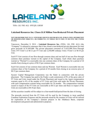 TSXv: LK FSE: 6LL OTCQX: LRESF 
Lakeland Resources Inc. Closes $1.8 Million Non-Brokered Private Placement 
NOT FOR DISTRIBUTION TO U.S. NEWSWIRE SERVICES OR FOR RELEASE, PUBLICATION, DISTRIBUTION 
OR DISSEMINATION DIRECTLY, OR INDIRECTLY, IN WHOLE OR IN PART, IN OR INTO THE UNITED 
STATES. 
Vancouver, December 9, 2014 – Lakeland Resources Inc. (TSXv: LK; FSE: 6LL) (the 
“Company”) is pleased to announce that it has closed a non-brokered private placement for total 
gross proceeds of $1,885,008. The private placement consisted of 13,833,400 Flow-Through 
Units (“FT Units”) at $0.12 per FT Unit and 2,250,000 ordinary Units (“Units”) at $0.10 per 
Unit. 
Each FT Unit consists of one flow-through common share and one half of one non flow-through 
common share purchase warrant in the capital of the Company. Each whole share purchase 
warrant (a “Warrant”) is exercisable into one common share of the Company for a period of 24 
months from closing at a price of $0.15 per common share. 
Each Unit consists of one common share and one Warrant. Each Warrant is exercisable into one 
common share of the Company for a period of 24 months from closing at an exercise price of 
$0.15 per common share. 
Secutor Capital Management Corporation was the finder in connection with the private 
placement. The Company has paid to the Finder a cash commission of 8% of the gross sales of 
FT Units and Units issued under the Private Placement and issued to the Agent compensation 
warrants equal to 8% of the number of FT Units and Units sold under the Private Placement, 
with each compensation warrant being exercisable for 24 months. The compensation warrants 
issued in respect of the FT Units are exercisable at $0.12 per share and those in respect of the 
Units are exercisable at $0.10 per share. 
All the securities issuable will be subject to a four-month hold period from the date of closing. 
The proceeds received from the FT Units will be used by the Company to incur qualified 
Canadian Exploration Expenses and the proceeds raised by the issuance of Units will be utilized 
for exploration of the Company’s uranium projects in the Athabasca Basin, corporate 
development and general and administrative purposes. 
 
