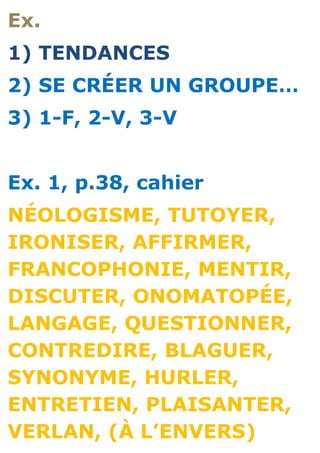 Ex.
1) TENDANCES
2) SE CRÉER UN GROUPE…
3) 1-F, 2-V, 3-V


Ex. 1, p.38, cahier
NÉOLOGISME, TUTOYER,
IRONISER, AFFIRMER,
FRANCOPHONIE, MENTIR,
DISCUTER, ONOMATOPÉE,
LANGAGE, QUESTIONNER,
CONTREDIRE, BLAGUER,
SYNONYME, HURLER,
ENTRETIEN, PLAISANTER,
VERLAN, (À L’ENVERS)
 
