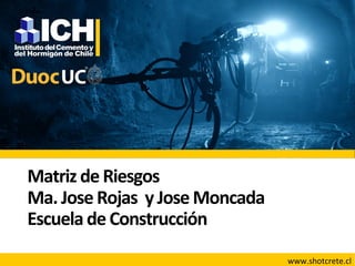 Matriz	
  de	
  Riesgos	
  
Ma.	
  Jose	
  Rojas	
  	
  y	
  Jose	
  Moncada	
  
Escuela	
  de	
  Construcción	
  
www.shotcrete.cl	
  
 