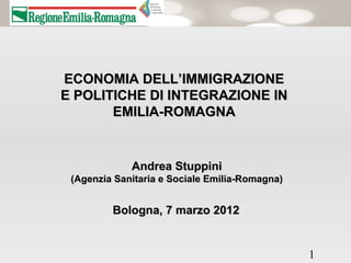 ECONOMIA DELL’IMMIGRAZIONE
E POLITICHE DI INTEGRAZIONE IN
       EMILIA-ROMAGNA


             Andrea Stuppini
 (Agenzia Sanitaria e Sociale Emilia-Romagna)


         Bologna, 7 marzo 2012


                                                1
 