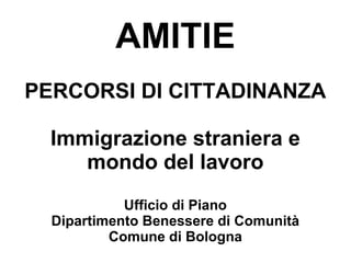 AMITIE
PERCORSI DI CITTADINANZA

  Immigrazione straniera e
     mondo del lavoro
            Ufficio di Piano
  Dipartimento Benessere di Comunità
          Comune di Bologna
 