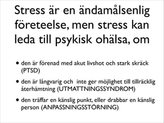 Stress är en ändamålsenlig 
företeelse, men stress kan 
leda till psykisk ohälsa, om 
• den är förenad med akut livshot och stark skräck 
(PTSD) 
• den är långvarig och inte ger möjlighet till tillräcklig 
återhämtning (UTMATTNINGSSYNDROM) 
• den träffar en känslig punkt, eller drabbar en känslig 
person (ANPASSNINGSSTÖRNING) 
 