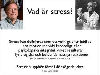 Vad är stress? 
Stress kan definieras som ett verkligt eller inbillat 
hot mot en individs kroppsliga eller 
psykologiska integritet, vilket resulterar i 
fysiologiska och beteendemässiga reaktioner 
(Bruce McEwen, Encyclopedia of Stress 2000) 
Stressen upphör först i dödsögonblicket 
(Hans Selye 1978) 
 