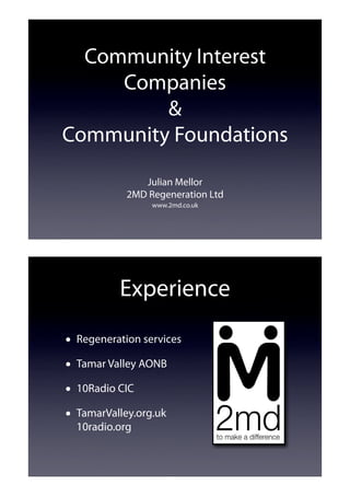 Community Interest
     Companies
         &
Community Foundations

               Julian Mellor
            2MD Regeneration Ltd
                 www.2md.co.uk




          Experience

• Regeneration services
• Tamar Valley AONB
• 10Radio CIC
• TamarValley.org.uk
  10radio.org
 